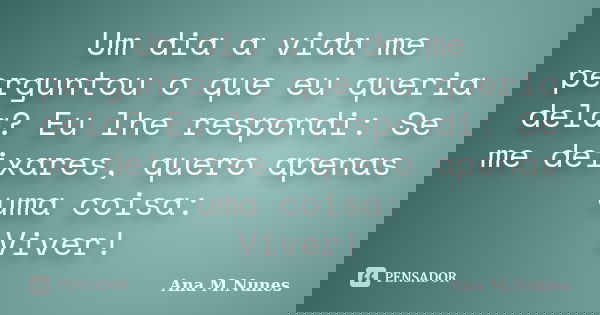 Um dia a vida me perguntou o que eu queria dela? Eu lhe respondi: Se me deixares, quero apenas uma coisa: Viver!... Frase de Ana M.Nunes.