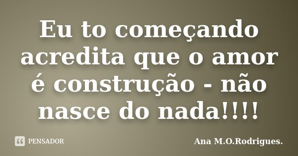 Eu to começando acredita que o amor é construção - não nasce do nada!!!!... Frase de Ana M.O.Rodrigues..