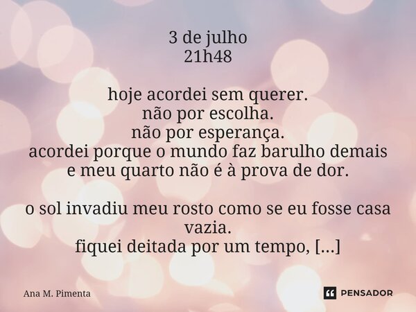 3 de julho 21h48 hoje acordei sem querer. não por escolha. não por esperança. acordei porque o mundo faz barulho demais e meu quarto não é à prova de dor. o so... Frase de Ana M. Pimenta.
