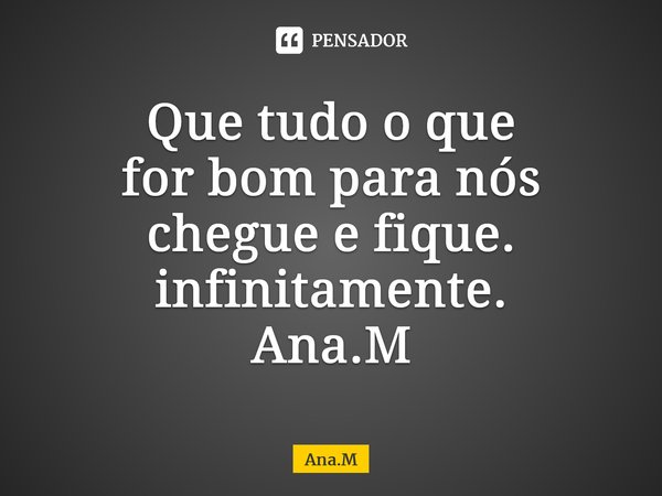 Que tudo o que for bom para nós chegue e fique. infinitamente. Ana.M⁠... Frase de Ana.M.