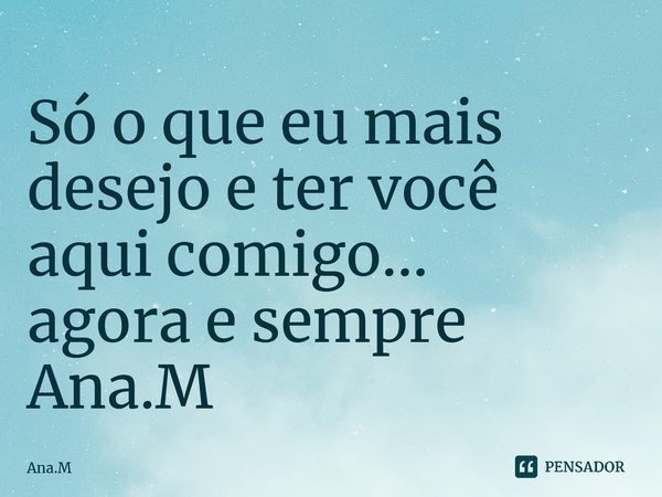 Só o que eu mais desejo e ter você aqui comigo... agora e sempre Ana.M⁠... Frase de Ana.M.