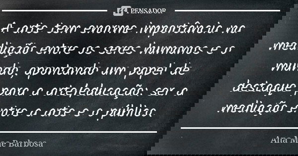A arte tem enorme importância na mediação entre os seres humanos e o mundo, apontando um papel de destaque para a arte/educação: ser a mediação entre a arte e o... Frase de Ana Mae Barbosa.