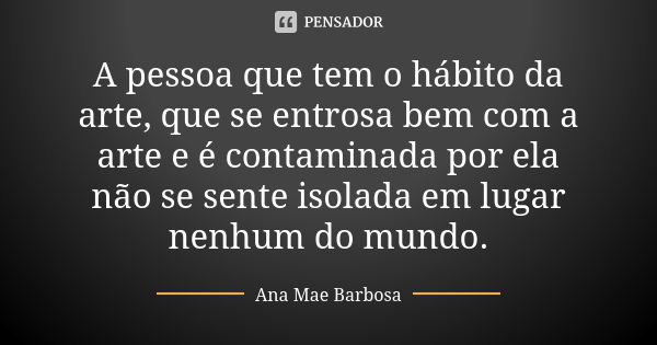 A pessoa que tem o hábito da arte, que se entrosa bem com a arte e é contaminada por ela não se sente isolada em lugar nenhum do mundo.... Frase de Ana Mae Barbosa.