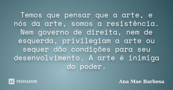 Temos que pensar que a arte, e nós da arte, somos a resistência. Nem governo de direita, nem de esquerda, privilegiam a arte ou sequer dão condições para seu de... Frase de Ana Mae Barbosa.