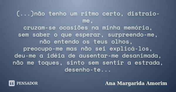 (...)não tenho um ritmo certo, distraio-me, cruzam-se ocasiões na minha memória, sem saber o que esperar, surpreendo-me, não entendo os teus olhos, preocupo-me ... Frase de Ana Margarida Amorim.