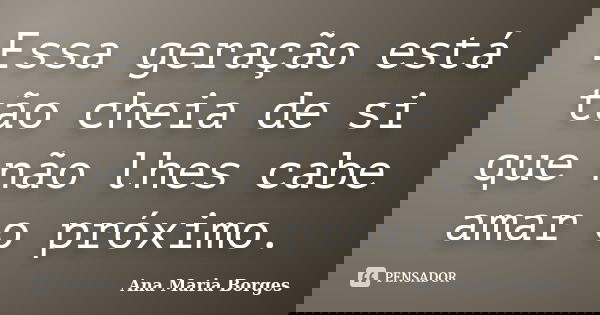 Essa geração está tão cheia de si que não lhes cabe amar o próximo.... Frase de Ana Maria Borges.