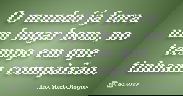 O mundo já fora um lugar bom, no tempo em que tinham compaixão.... Frase de Ana Maria Borges.