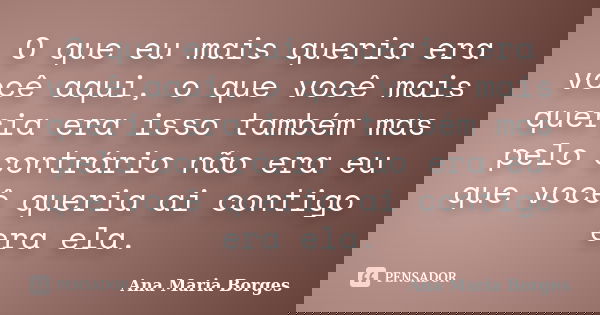 O que eu mais queria era você aqui, o que você mais queria era isso também mas pelo contrário não era eu que você queria ai contigo era ela.... Frase de Ana Maria Borges.