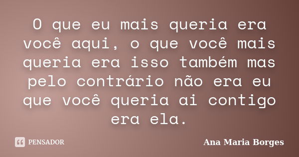 O que eu mais queria era você aqui, o que você mais queria era isso também mas pelo contrário não era eu que você queria ai contigo era ela.... Frase de Ana Maria Borges.