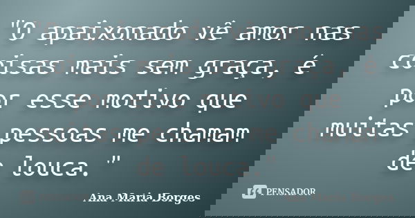 "O apaixonado vê amor nas coisas mais sem graça, é por esse motivo que muitas pessoas me chamam de louca."... Frase de Ana Maria Borges.