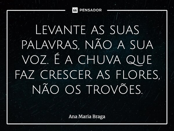 ⁠Levante as suas palavras, não a sua voz. É a chuva que faz crescer as flores, não os trovões.... Frase de Ana Maria Braga.