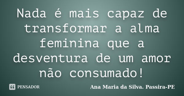 Nada é mais capaz de transformar a alma feminina que a desventura de um amor não consumado!... Frase de Ana Maria da Silva. Passira-PE.