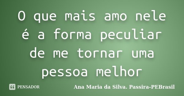 O que mais amo nele é a forma peculiar de me tornar uma pessoa melhor... Frase de Ana Maria da Silva Passira-PEBrasil.
