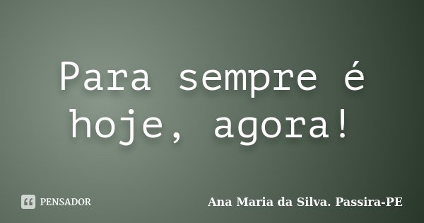Para sempre é hoje, agora!... Frase de Ana Maria da Silva. Passira-PE.
