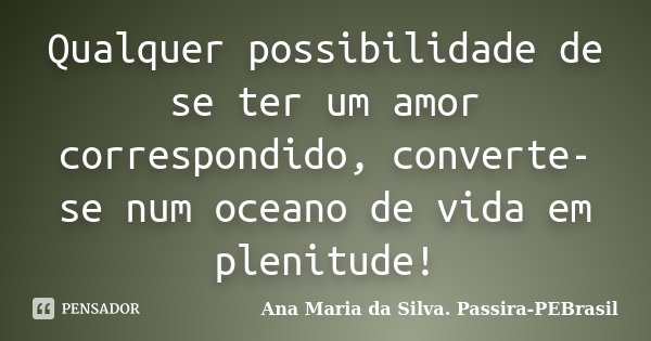 Qualquer possibilidade de se ter um amor correspondido, converte-se num oceano de vida em plenitude!... Frase de Ana Maria da Silva. Passira-PEBrasil.
