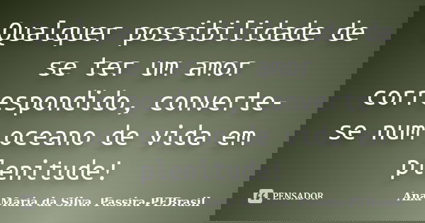 Qualquer possibilidade de se ter um amor correspondido, converte-se num oceano de vida em plenitude!... Frase de Ana Maria da Silva. Passira-PEBrasil.