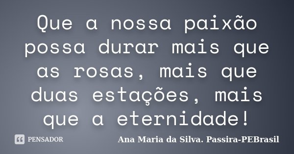 Que a nossa paixão possa durar mais que as rosas, mais que duas estações, mais que a eternidade!... Frase de Ana Maria da Silva Passira-PEBrasil.