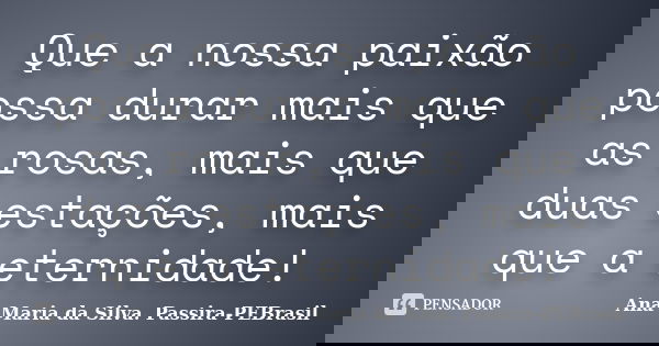 Que a nossa paixão possa durar mais que as rosas, mais que duas estações, mais que a eternidade!... Frase de Ana Maria da Silva Passira-PEBrasil.