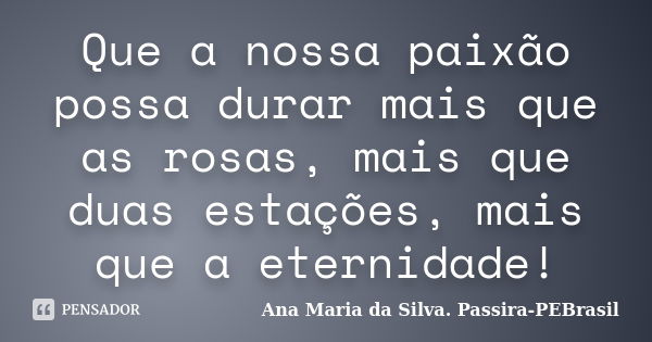 Que a nossa paixão possa durar mais que as rosas, mais que duas estações, mais que a eternidade!... Frase de Ana Maria da Silva Passira-PEBrasil.