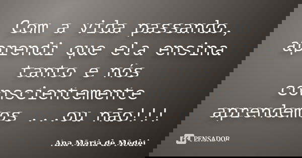 Com a vida passando, aprendi que ela ensina tanto e nós conscientemente aprendemos ...ou não!!!... Frase de Ana Maria de Medei.