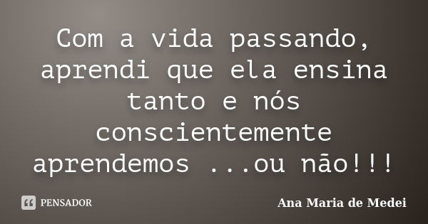 Com a vida passando, aprendi que ela ensina tanto e nós conscientemente aprendemos ...ou não!!!... Frase de Ana Maria de Medei.