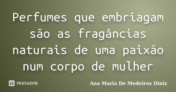 Perfumes que embriagam são as fragâncias naturais de uma paixão num corpo de mulher... Frase de Ana Maria De Medeiros Diniz.