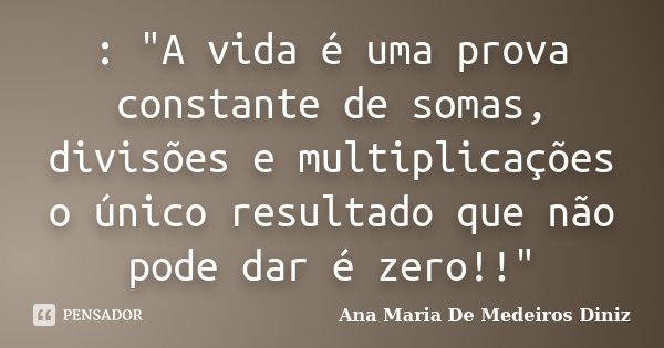 : "A vida é uma prova constante de somas, divisões e multiplicações o único resultado que não pode dar é zero!!"... Frase de Ana Maria de Medeiros Diniz.