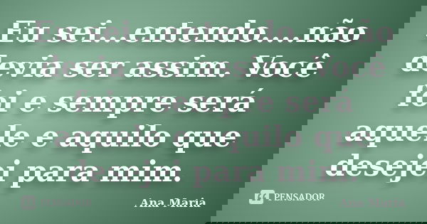 Eu sei...entendo....não devia ser assim. Você foi e sempre será aquele e aquilo que desejei para mim.... Frase de Ana Maria.