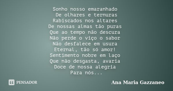 Sonho nosso emaranhado De olhares e ternuras Rabiscados nos altares De nossas almas tão puras Que ao tempo não descura Não perde o viço o sabor Não desfalece em... Frase de Ana Maria Gazzaneo.