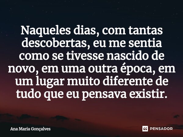 ⁠Naqueles dias, com tantas descobertas, eu me sentia como se tivesse nascido de novo, em uma outra época, em um lugar muito diferente de tudo que eu pensava exi... Frase de Ana Maria Gonçalves.