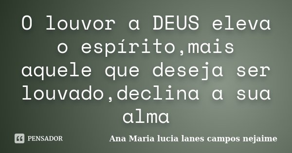 O louvor a DEUS eleva o espírito,mais aquele que deseja ser louvado,declina a sua alma... Frase de Ana Maria Lucia Lanes Campos Nejaime.