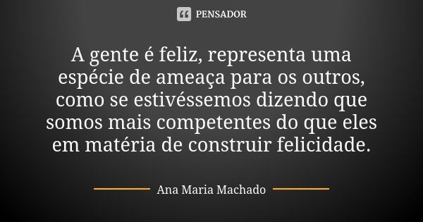 A gente é feliz, representa uma espécie de ameaça para os outros, como se estivéssemos dizendo que somos mais competentes do que eles em matéria de construir fe... Frase de Ana Maria Machado.