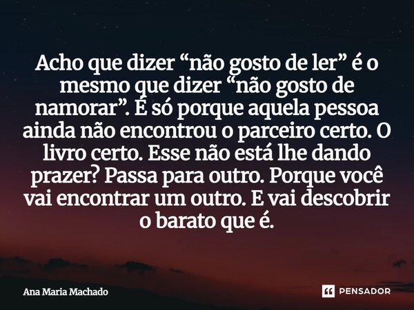 ⁠Acho que dizer “não gosto de ler” é o mesmo que dizer “não gosto de namorar”. É só porque aquela pessoa ainda não encontrou o parceiro certo. O livro certo. Es... Frase de Ana Maria Machado.