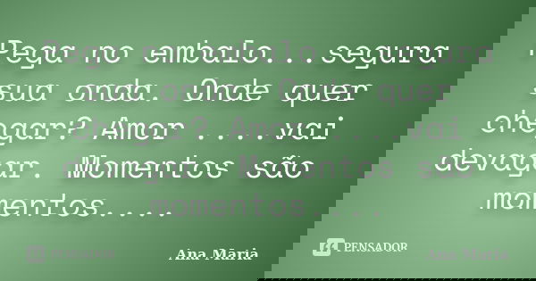 Pega no embalo...segura sua onda. Onde quer chegar? Amor ....vai devagar. Momentos são momentos....... Frase de Ana maria.