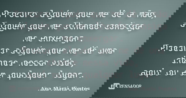 Procuro alguém que me dê a mão, alguém que me olhando consiga me enxergar. Procuro alguém que me dê uma chance nessa vida, aqui ou em qualquer lugar.... Frase de Ana Maria Pontes.