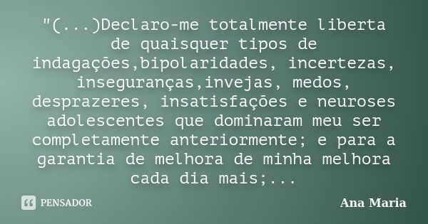 "(...)Declaro-me totalmente liberta de quaisquer tipos de indagações,bipolaridades, incertezas, inseguranças,invejas, medos, desprazeres, insatisfações e n... Frase de Ana Maria.