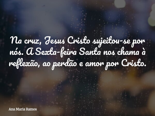 Na cruz, Jesus Cristo sujeitou-se por nós. A Sexta-feira Santa nos chama à reflexão, ao perdão e amor por Cristo.... Frase de Ana Maria Ramos.