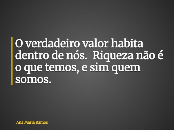 O verdadeiro valor habita dentro de nós. Riqueza não é o que temos, e sim quem somos.... Frase de Ana Maria Ramos.