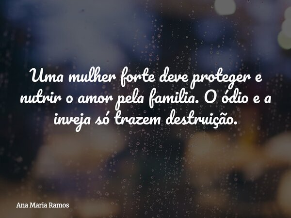 Uma mulher forte deve proteger e nutrir o amor pela familia. O ódio e a inveja só trazem destruição.... Frase de Ana Maria Ramos.