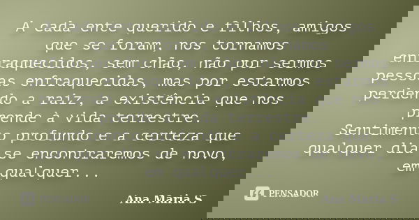 A cada ente querido e filhos, amigos que se foram, nos tornamos enfraquecidos, sem chão, não por sermos pessoas enfraquecidas, mas por estarmos perdendo a raiz,... Frase de Ana Maria S.