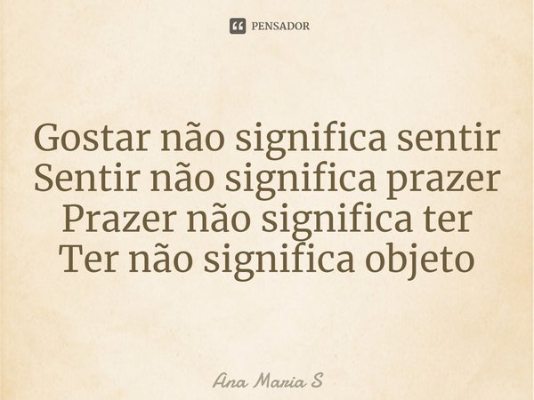 ⁠Gostar não significa sentir
Sentir não significa prazer
Prazer não significa ter
Ter não significa objeto... Frase de Ana Maria S.