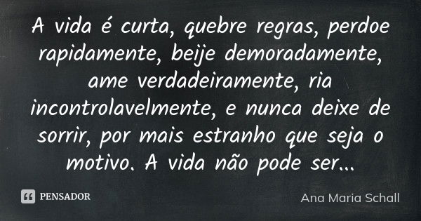 A vida é curta, quebre regras, perdoe rapidamente, beije demoradamente, ame verdadeiramente, ria incontrolavelmente, e nunca deixe de sorrir, por mais estranho ... Frase de Ana Maria Schall.