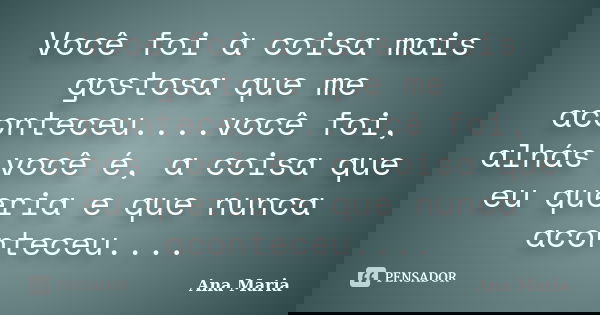 Você foi à coisa mais gostosa que me aconteceu....você foi, alhás você é, a coisa que eu queria e que nunca aconteceu....... Frase de Ana Maria.