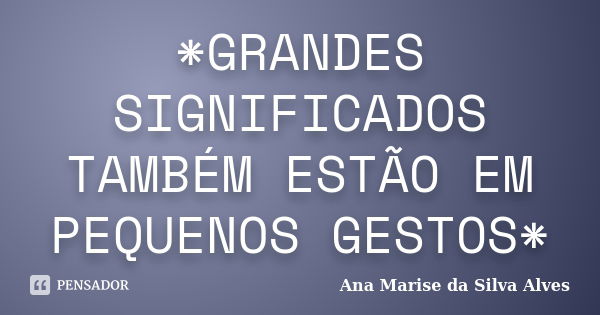 *GRANDES SIGNIFICADOS TAMBÉM ESTÃO EM PEQUENOS GESTOS*... Frase de Ana Marise da Silva Alves.