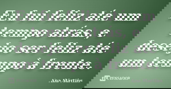 Eu fui feliz até um tempo atrás, e desejo ser feliz até um tempo à frente.... Frase de Ana Martins.