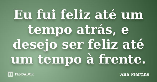 Eu fui feliz até um tempo atrás, e desejo ser feliz até um tempo à frente.... Frase de Ana Martins.