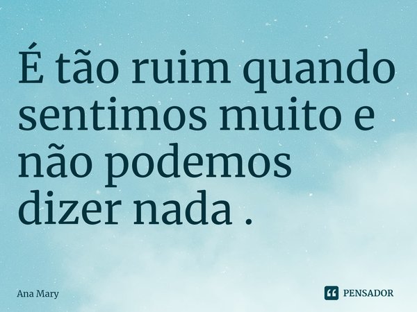 É tão ruim quando sentimos muito e não podemos dizer nada .... Frase de Ana Mary.