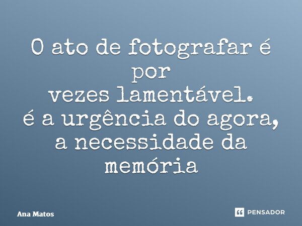 ⁠O ato de fotografar é por vezes lamentável. é a urgência do agora, a necessidade da memória... Frase de Ana Matos.