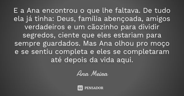 E a Ana encontrou o que lhe faltava. De tudo ela já tinha: Deus, família abençoada, amigos verdadeiros e um cãozinho para dividir segredos, ciente que eles esta... Frase de Ana Meira.