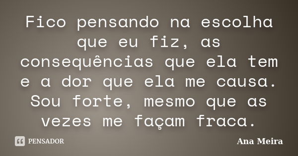 Fico pensando na escolha que eu fiz, as consequências que ela tem e a dor que ela me causa. Sou forte, mesmo que as vezes me façam fraca.... Frase de Ana Meira.